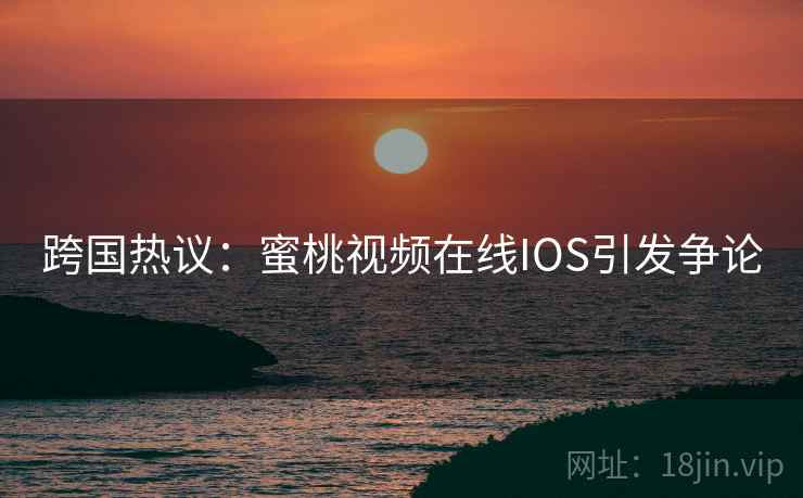 跨国热议：蜜桃视频在线IOS引发争论