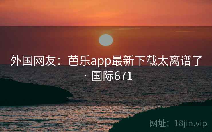 外国网友：芭乐app最新下载太离谱了 · 国际671  第1张