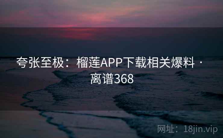 夸张至极：榴莲APP下载相关爆料 · 离谱368