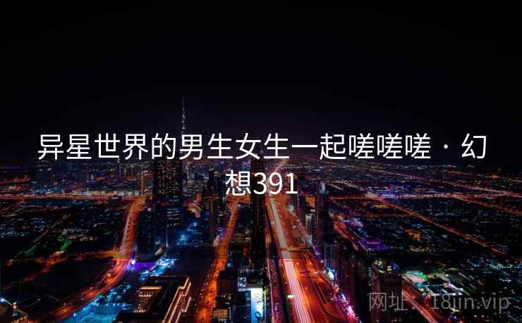 异星世界的男生女生一起嗟嗟嗟 · 幻想391  第1张